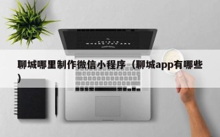 肥城聊城哪里制作微信小程序（聊城app有哪些）