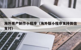 肥城海外用户制作小程序（海外版小程序支持微信支付）
