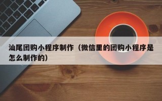 肥城汕尾团购小程序制作（微信里的团购小程序是怎么制作的）